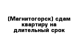 (Магнитогорск) сдам квартиру на длительный срок